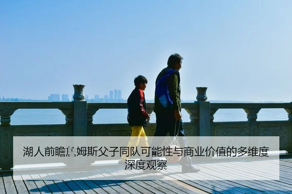 湖人前瞻詹姆斯父子同队可能性与商业价值的多维度深度观察