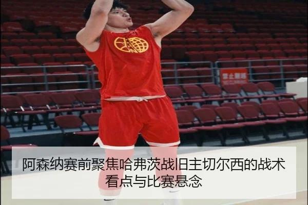 阿森纳赛前聚焦哈弗茨战旧主切尔西的战术看点与比赛悬念