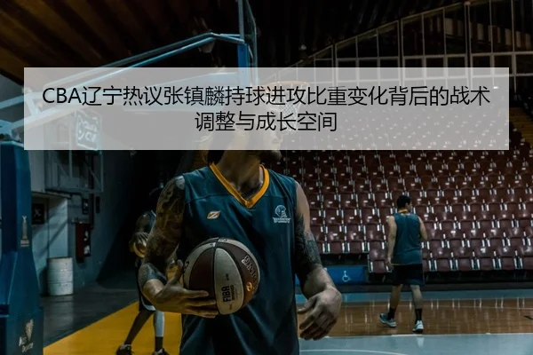 CBA辽宁热议张镇麟持球进攻比重变化背后的战术调整与成长空间