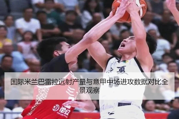 国际米兰巴雷拉远射产量与意甲中场进攻数据对比全景观察