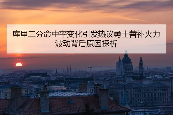 库里三分命中率变化引发热议勇士替补火力波动背后原因探析