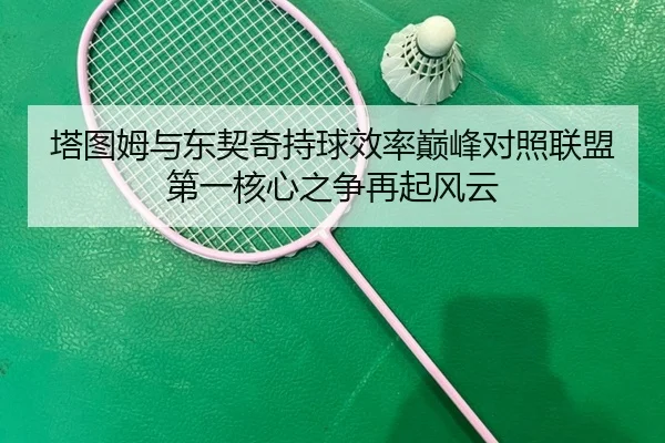 塔图姆与东契奇持球效率巅峰对照联盟第一核心之争再起风云